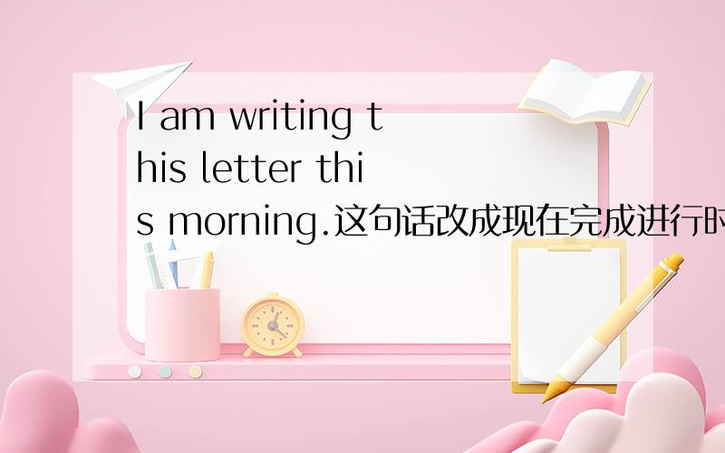 I am writing this letter this morning.这句话改成现在完成进行时