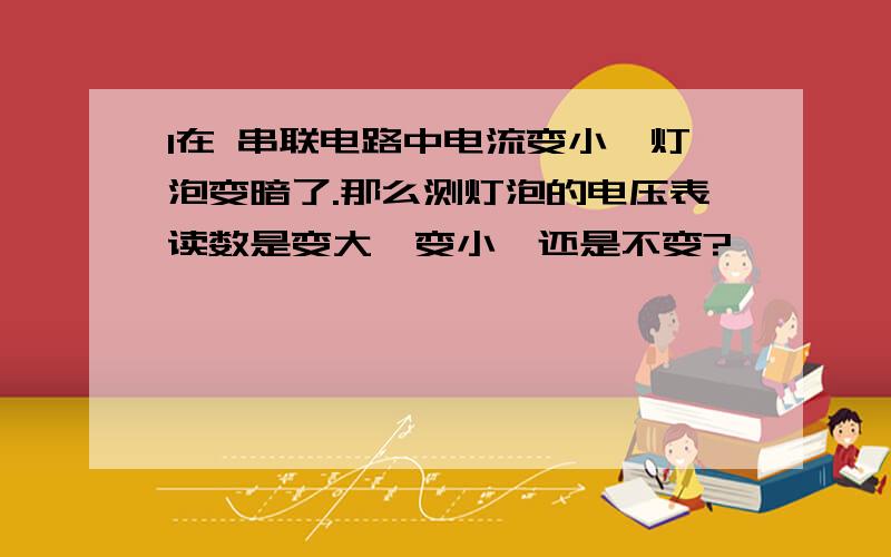 1在 串联电路中电流变小,灯泡变暗了.那么测灯泡的电压表读数是变大,变小,还是不变?