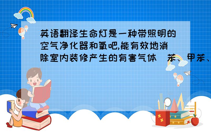 英语翻译生命灯是一种带照明的空气净化器和氧吧,能有效地消除室内装修产生的有害气体（苯、甲苯、甲醛、氡、氨等）及日常室内空