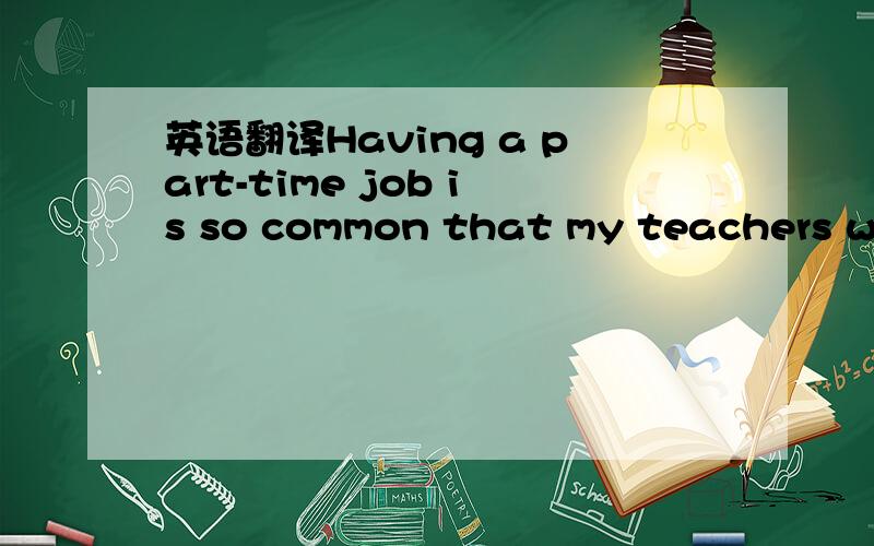 英语翻译Having a part-time job is so common that my teachers wer