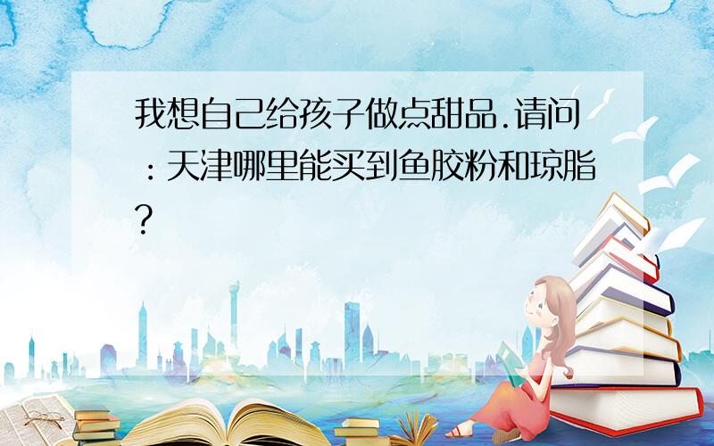 我想自己给孩子做点甜品.请问：天津哪里能买到鱼胶粉和琼脂?