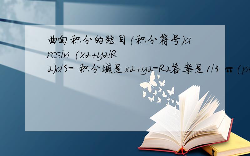 曲面积分的题目(积分符号)arcsin (x2+y2/R2)dS= 积分域是x2+y2=R2答案是1/3 π(pai)2