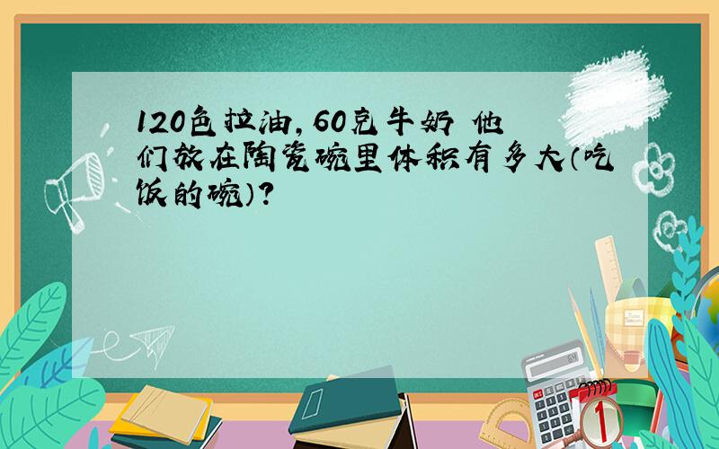 120色拉油,60克牛奶 他们放在陶瓷碗里体积有多大（吃饭的碗）?