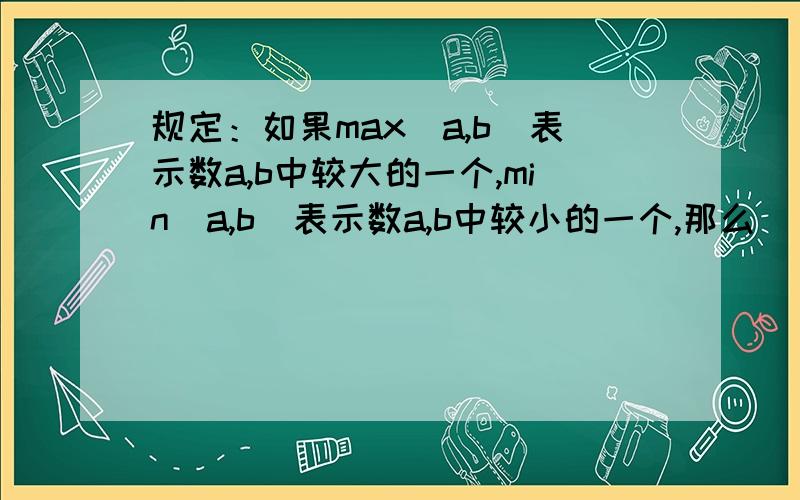 规定：如果max(a,b)表示数a,b中较大的一个,min(a,b)表示数a,b中较小的一个,那么