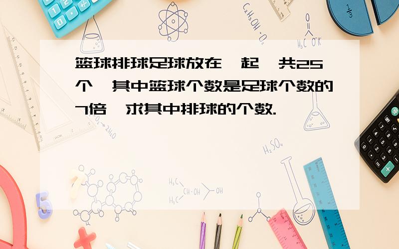 篮球排球足球放在一起一共25个,其中篮球个数是足球个数的7倍,求其中排球的个数.