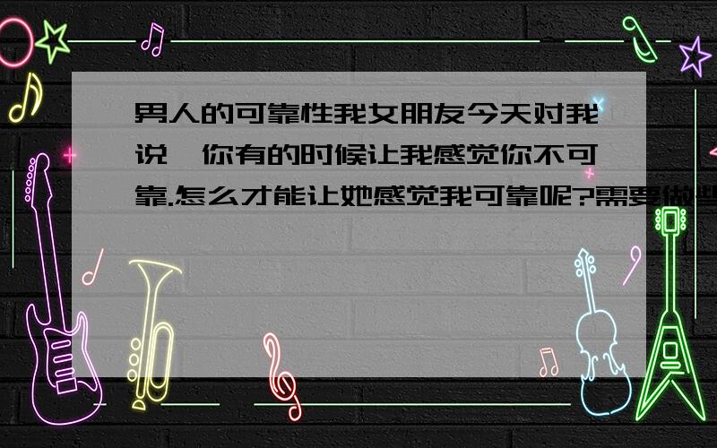 男人的可靠性我女朋友今天对我说,你有的时候让我感觉你不可靠.怎么才能让她感觉我可靠呢?需要做些什么吗?我分全部送上.