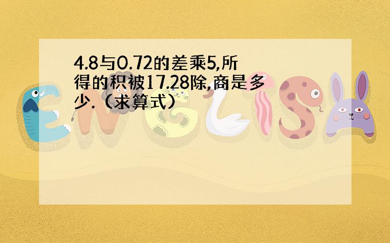 4.8与0.72的差乘5,所得的积被17.28除,商是多少.（求算式）