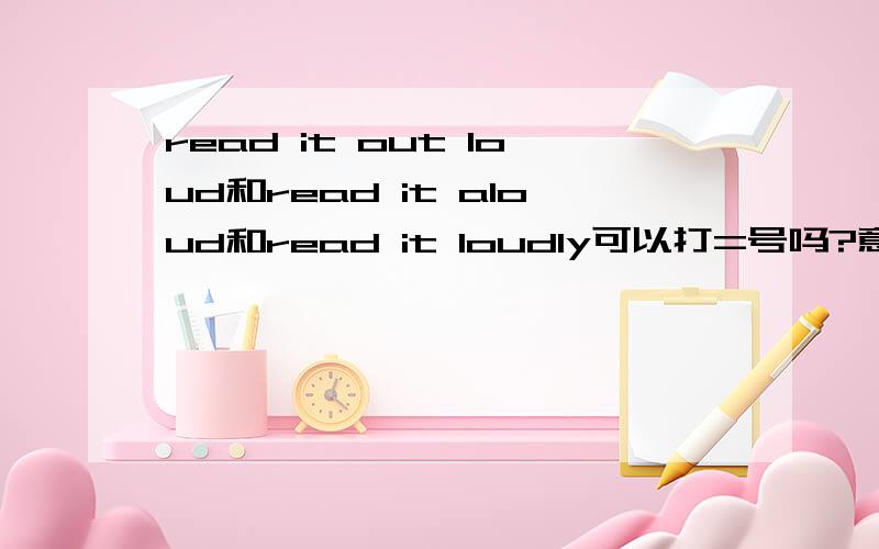 read it out loud和read it aloud和read it loudly可以打=号吗?意思相同吗?