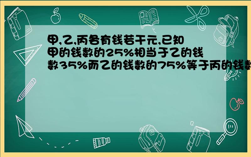 甲,乙,丙各有钱若干元,已知甲的钱数的25%相当于乙的钱数35%而乙的钱数的75%等于丙的钱数的20%.且丙比甲、乙两人