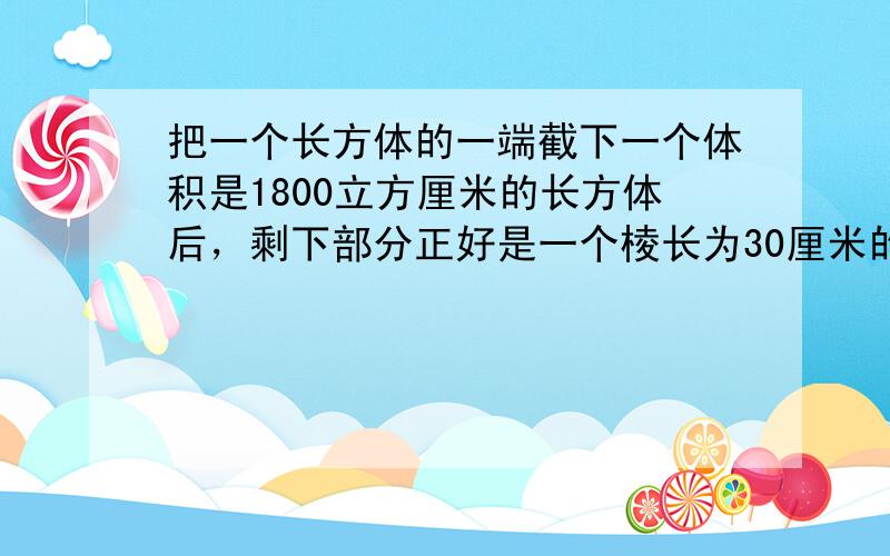 把一个长方体的一端截下一个体积是1800立方厘米的长方体后，剩下部分正好是一个棱长为30厘米的正方体．原来长方体的体积是