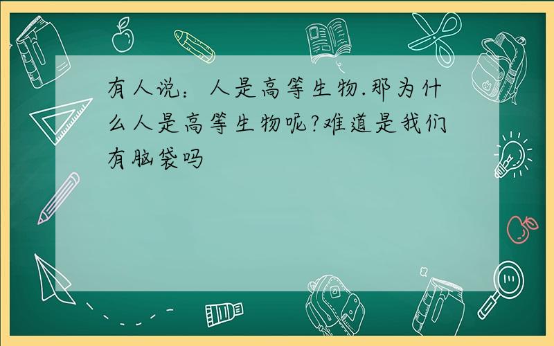 有人说：人是高等生物.那为什么人是高等生物呢?难道是我们有脑袋吗