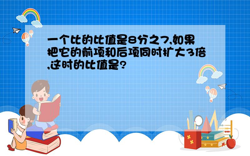 一个比的比值是8分之7,如果把它的前项和后项同时扩大3倍,这时的比值是?