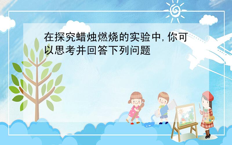 在探究蜡烛燃烧的实验中,你可以思考并回答下列问题