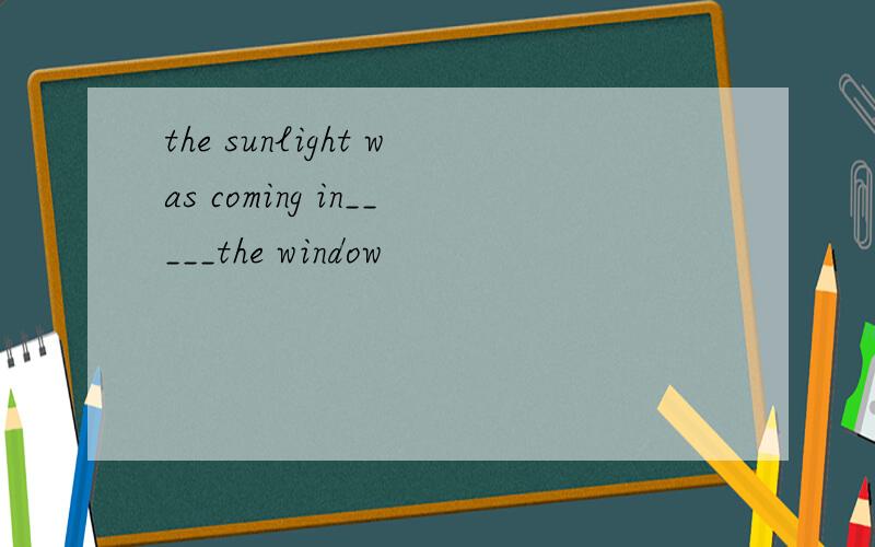 the sunlight was coming in_____the window