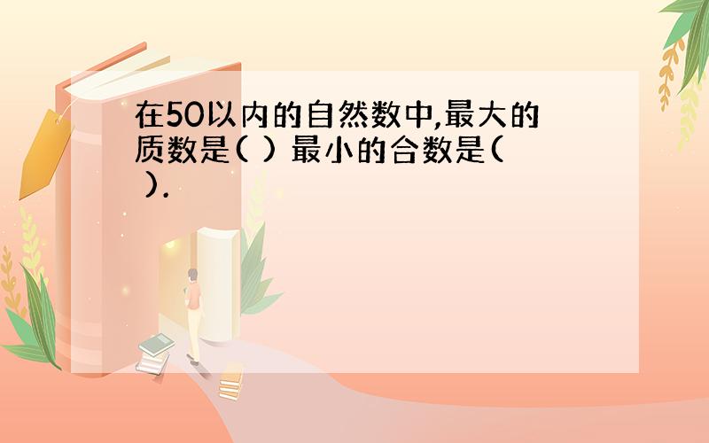 在50以内的自然数中,最大的质数是( ) 最小的合数是( ).