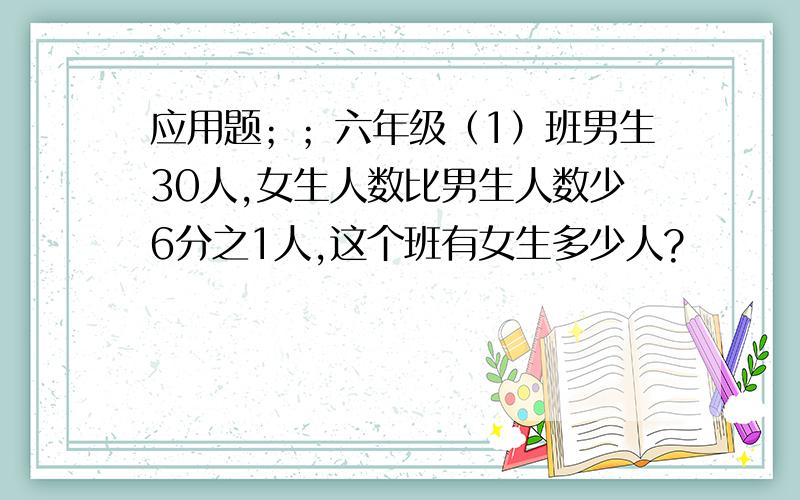 应用题；；六年级（1）班男生30人,女生人数比男生人数少6分之1人,这个班有女生多少人?