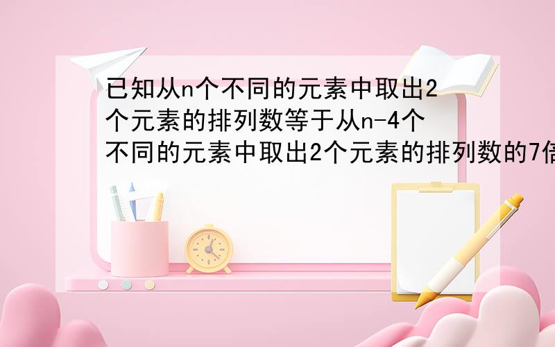 已知从n个不同的元素中取出2个元素的排列数等于从n-4个不同的元素中取出2个元素的排列数的7倍,则n=?