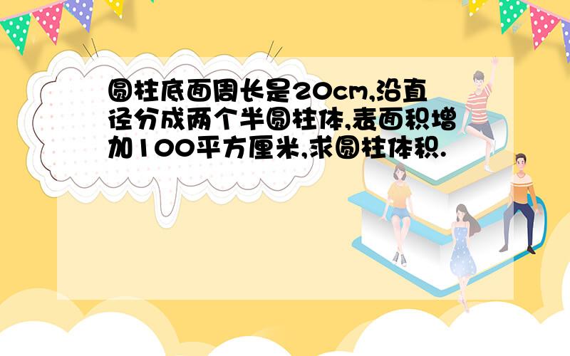 圆柱底面周长是20cm,沿直径分成两个半圆柱体,表面积增加100平方厘米,求圆柱体积.