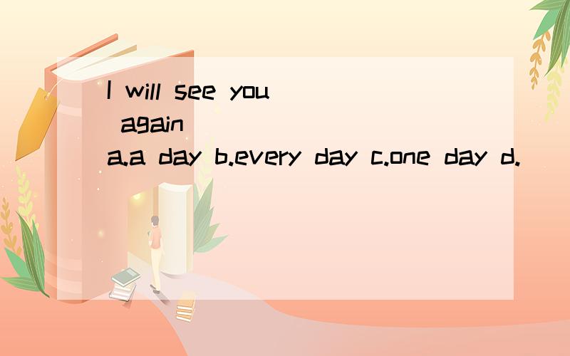 I will see you again_______ a.a day b.every day c.one day d.