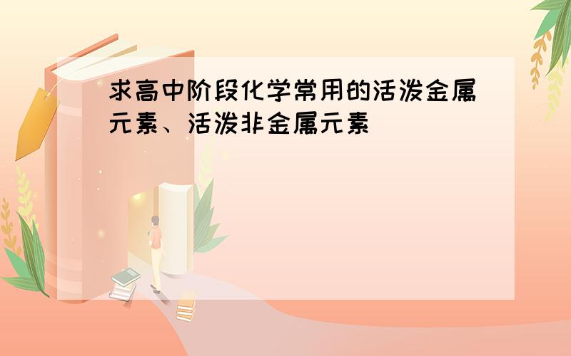 求高中阶段化学常用的活泼金属元素、活泼非金属元素