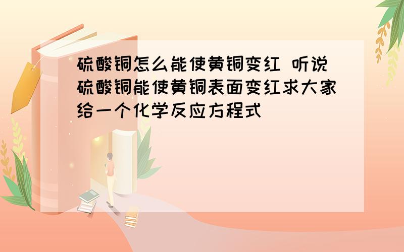 硫酸铜怎么能使黄铜变红 听说硫酸铜能使黄铜表面变红求大家给一个化学反应方程式