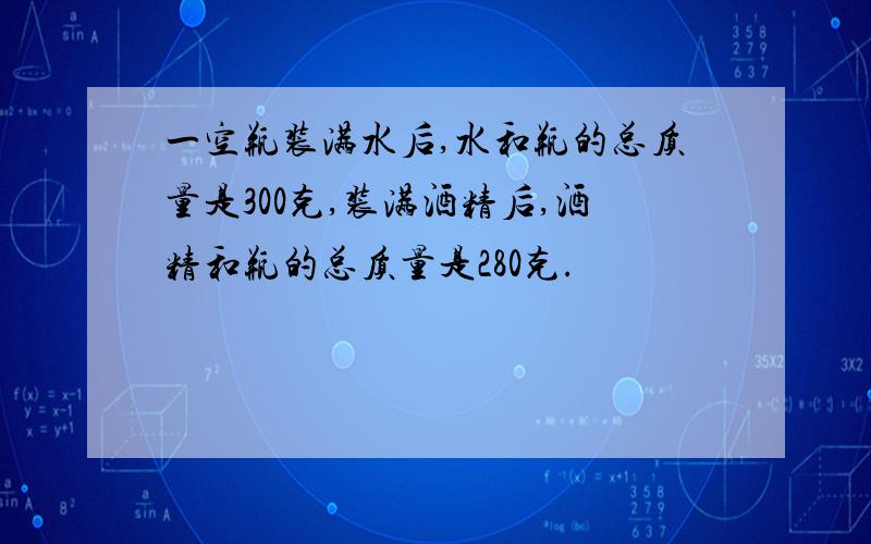 一空瓶装满水后,水和瓶的总质量是300克,装满酒精后,酒精和瓶的总质量是280克.