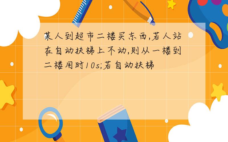 某人到超市二楼买东西,若人站在自动扶梯上不动,则从一楼到二楼用时10s;若自动扶梯