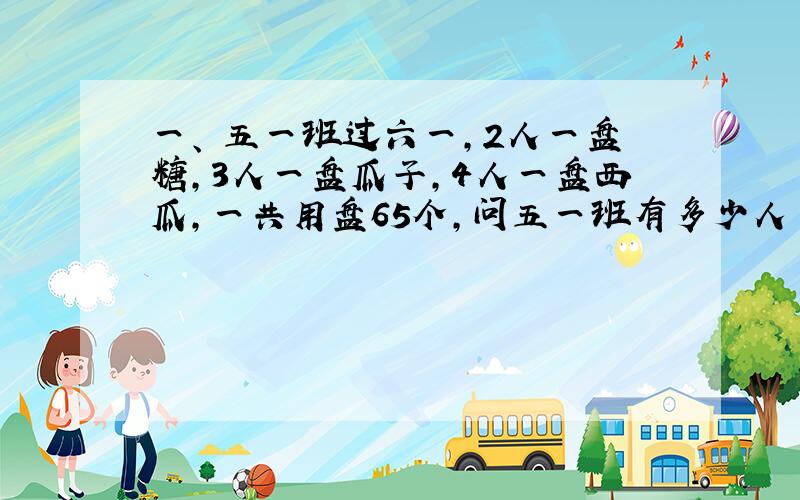 一、 五一班过六一,2人一盘糖,3人一盘瓜子,4人一盘西瓜,一共用盘65个,问五一班有多少人