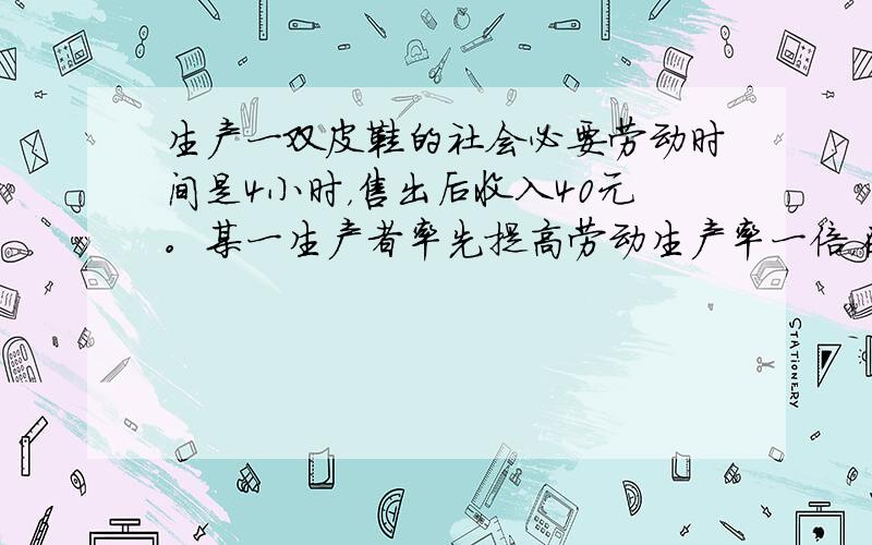 生产一双皮鞋的社会必要劳动时间是4小时，售出后收入40元。某一生产者率先提高劳动生产率一倍，在其他生产条件不变的情况下，