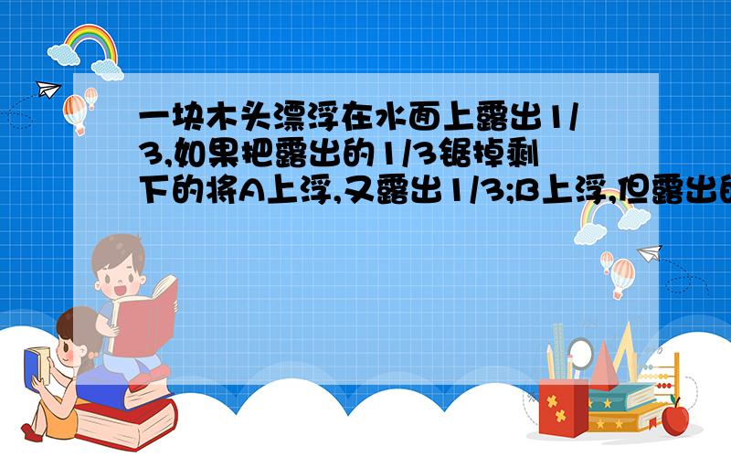 一块木头漂浮在水面上露出1/3,如果把露出的1/3锯掉剩下的将A上浮,又露出1/3;B上浮,但露出的小于1/3.答案是A