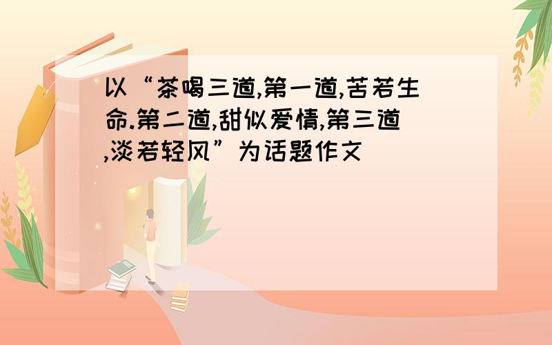 以“茶喝三道,第一道,苦若生命.第二道,甜似爱情,第三道,淡若轻风”为话题作文