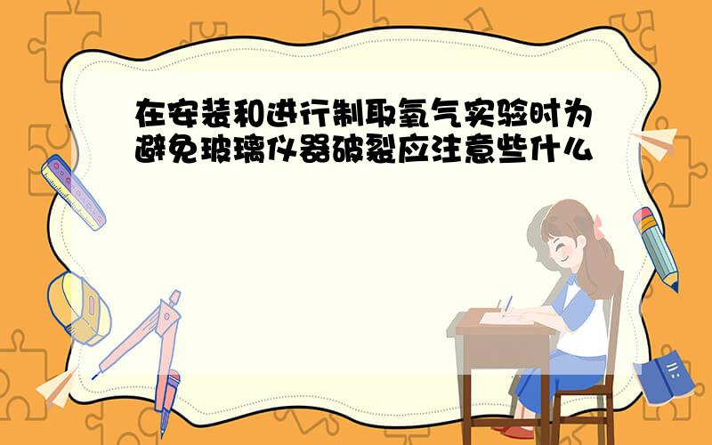 在安装和进行制取氧气实验时为避免玻璃仪器破裂应注意些什么