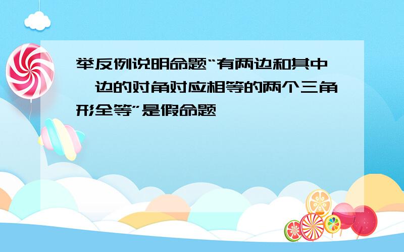 举反例说明命题“有两边和其中一边的对角对应相等的两个三角形全等”是假命题