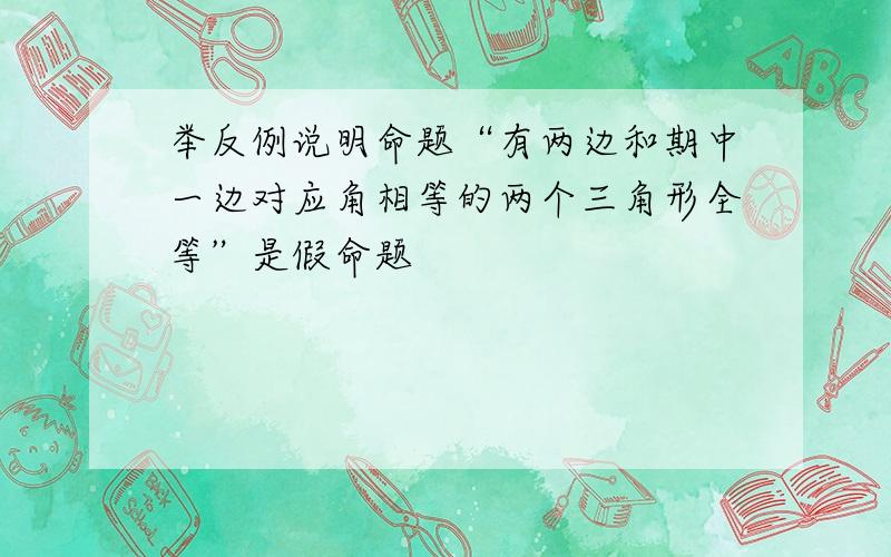 举反例说明命题“有两边和期中一边对应角相等的两个三角形全等”是假命题