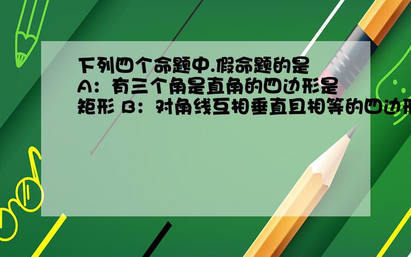 下列四个命题中.假命题的是 A：有三个角是直角的四边形是矩形 B：对角线互相垂直且相等的四边形是正方形