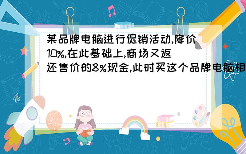 某品牌电脑进行促销活动,降价10%,在此基础上,商场又返还售价的8%现金,此时买这个品牌电脑相当于降价百分之几?