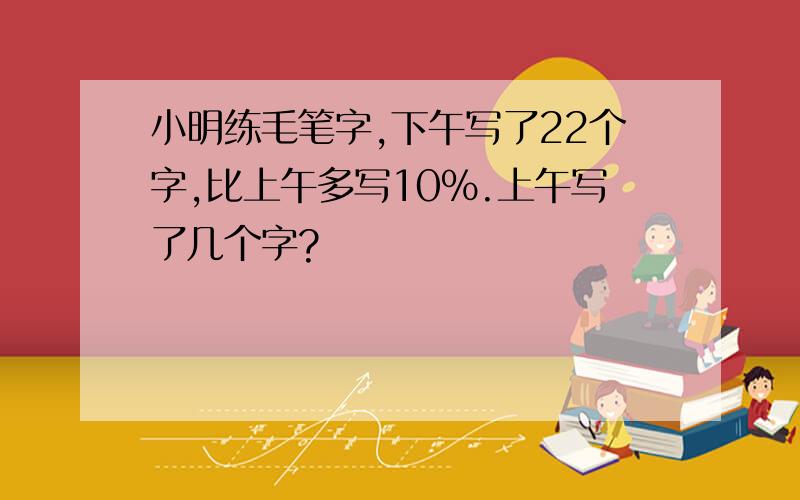 小明练毛笔字,下午写了22个字,比上午多写10%.上午写了几个字?