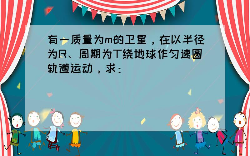 有一质量为m的卫星，在以半径为R、周期为T绕地球作匀速圆轨道运动，求：