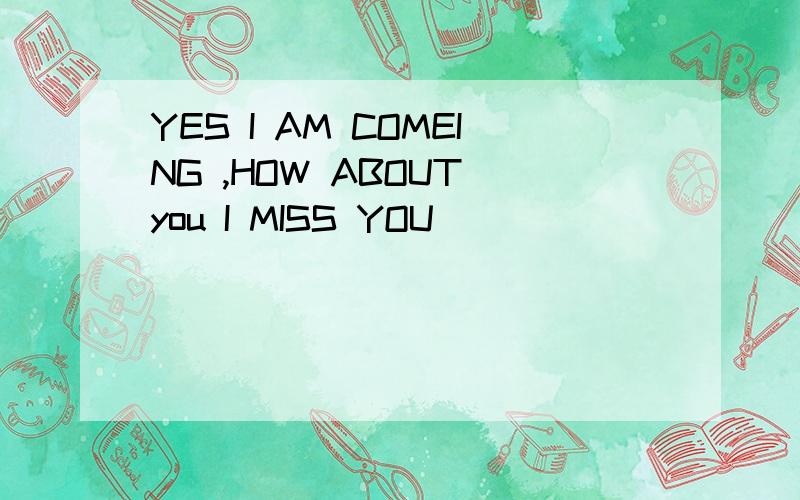 YES I AM COMEING ,HOW ABOUT you I MISS YOU