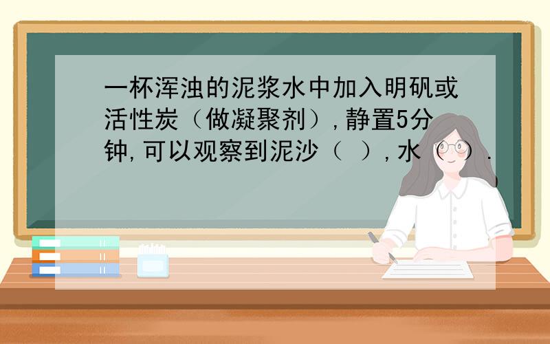 一杯浑浊的泥浆水中加入明矾或活性炭（做凝聚剂）,静置5分钟,可以观察到泥沙（ ）,水（ ）.