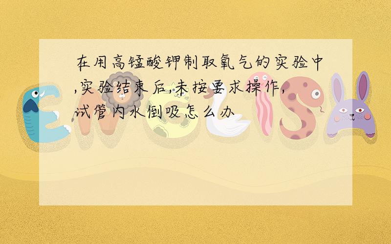 在用高锰酸钾制取氧气的实验中,实验结束后,未按要求操作,试管内水倒吸怎么办