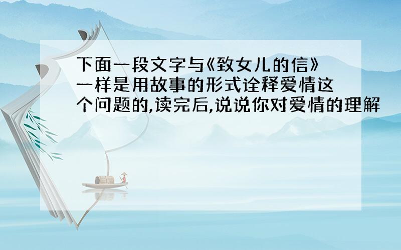 下面一段文字与《致女儿的信》一样是用故事的形式诠释爱情这个问题的,读完后,说说你对爱情的理解