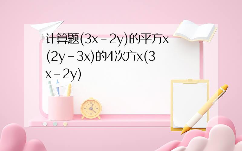 计算题(3x-2y)的平方x(2y-3x)的4次方x(3x-2y)