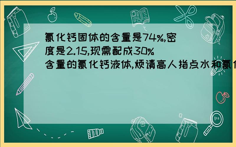 氯化钙固体的含量是74%,密度是2.15,现需配成30%含量的氯化钙液体,烦请高人指点水和氯化钙的配比?