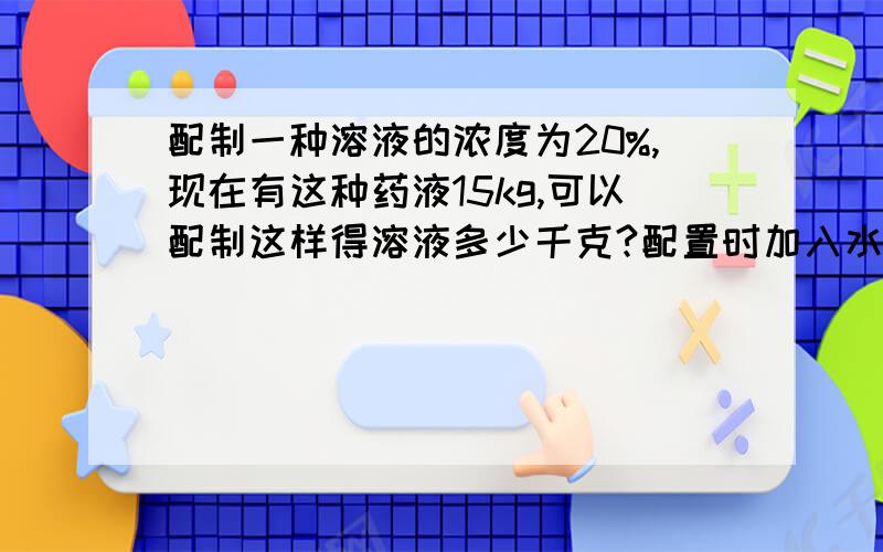 配制一种溶液的浓度为20%,现在有这种药液15kg,可以配制这样得溶液多少千克?配置时加入水多少千克