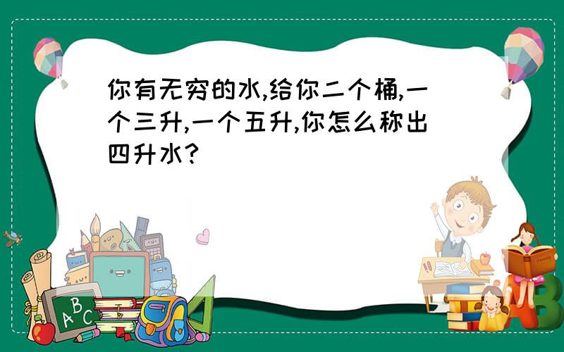 你有无穷的水,给你二个桶,一个三升,一个五升,你怎么称出四升水?