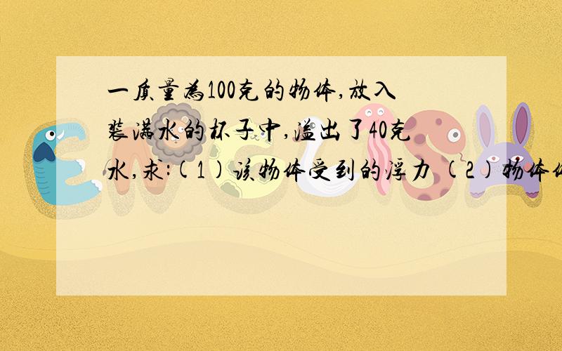 一质量为100克的物体,放入装满水的杯子中,溢出了40克水,求:(1)该物体受到的浮力 (2)物体体积 (3)该