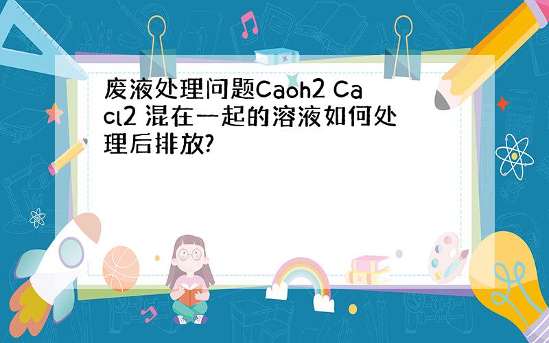 废液处理问题Caoh2 Cacl2 混在一起的溶液如何处理后排放?