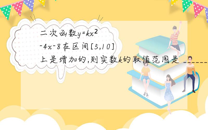 二次函数y=kx²-4x-8在区间[5,10]上是增加的,则实数k的取值范围是 _______