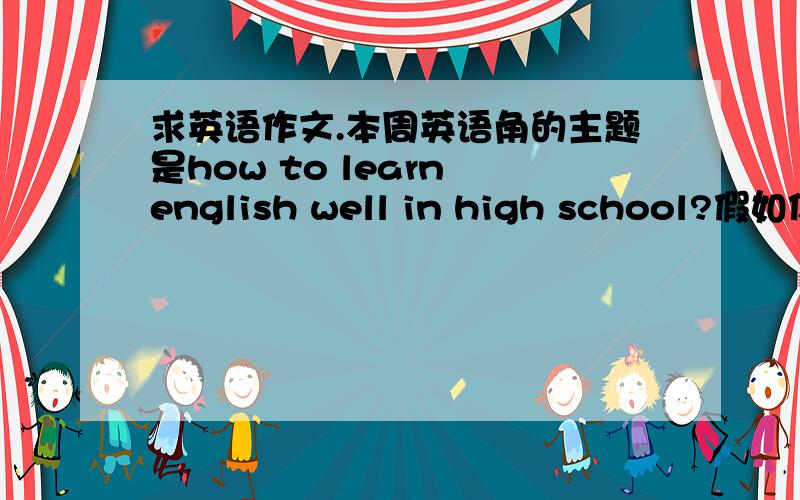 求英语作文.本周英语角的主题是how to learn english well in high school?假如你是